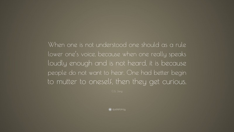 C.G. Jung Quote: “When one is not understood one should as a rule lower one’s voice, because when one really speaks loudly enough and is not heard, it is because people do not want to hear. One had better begin to mutter to oneself, then they get curious.”