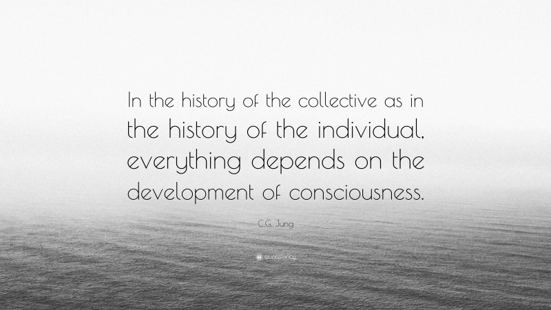 C.G. Jung Quote: “In the history of the collective as in the history of the individual, everything depends on the development of consciousness.”