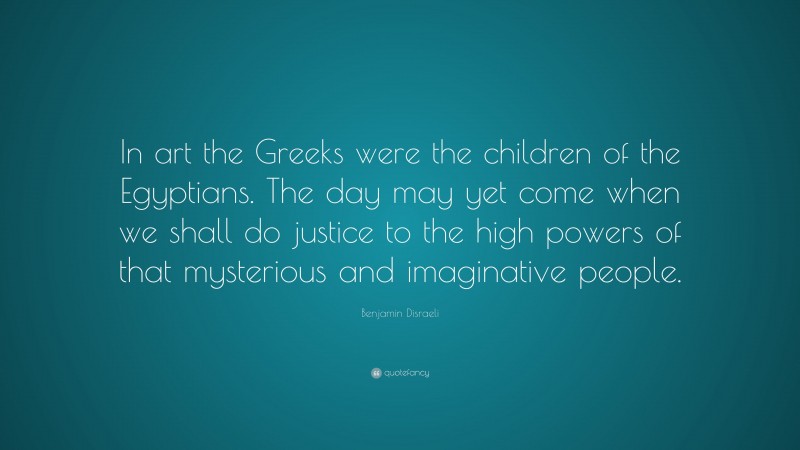Benjamin Disraeli Quote: “In art the Greeks were the children of the Egyptians. The day may yet come when we shall do justice to the high powers of that mysterious and imaginative people.”