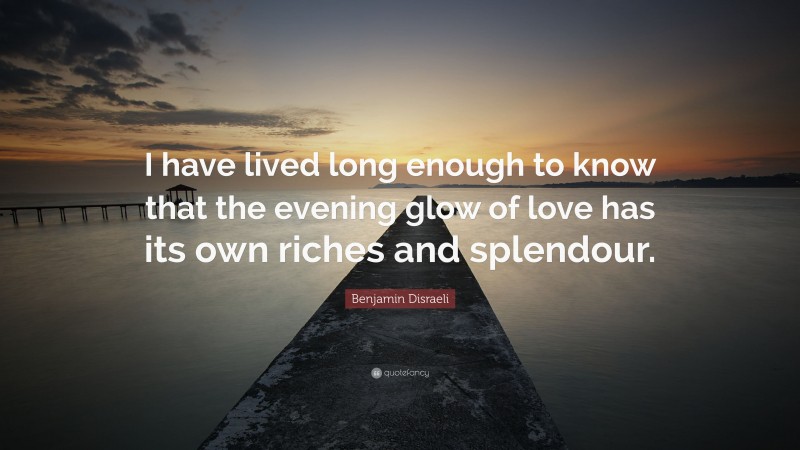 Benjamin Disraeli Quote: “I have lived long enough to know that the evening glow of love has its own riches and splendour.”