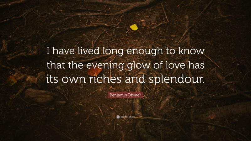 Benjamin Disraeli Quote: “I have lived long enough to know that the evening glow of love has its own riches and splendour.”
