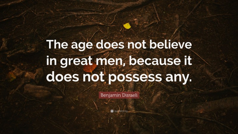 Benjamin Disraeli Quote: “The age does not believe in great men, because it does not possess any.”