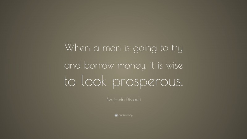 Benjamin Disraeli Quote: “When a man is going to try and borrow money, it is wise to look prosperous.”