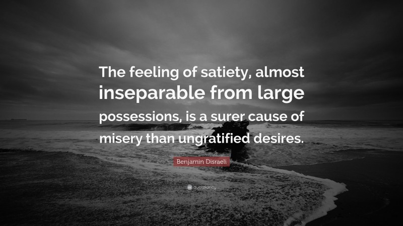 Benjamin Disraeli Quote: “The feeling of satiety, almost inseparable from large possessions, is a surer cause of misery than ungratified desires.”