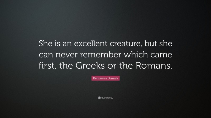 Benjamin Disraeli Quote: “She is an excellent creature, but she can never remember which came first, the Greeks or the Romans.”