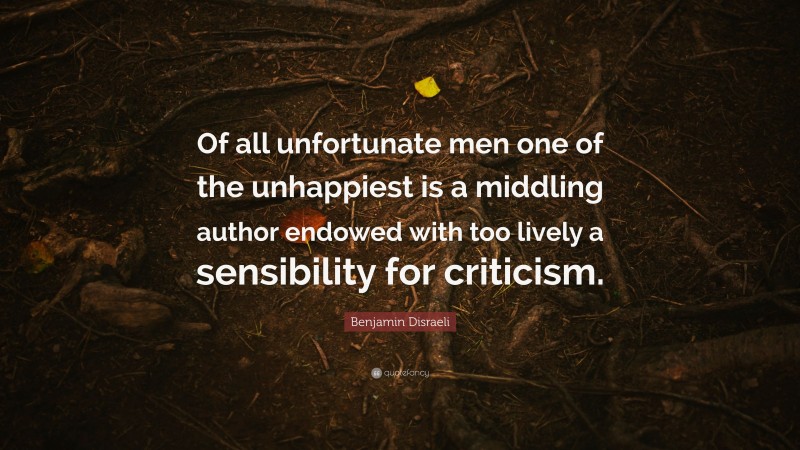 Benjamin Disraeli Quote: “Of all unfortunate men one of the unhappiest is a middling author endowed with too lively a sensibility for criticism.”