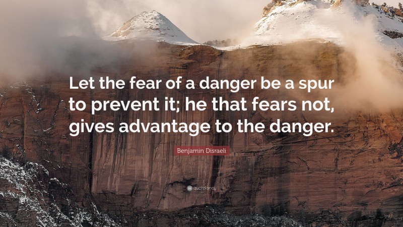 Benjamin Disraeli Quote: “Let the fear of a danger be a spur to prevent it; he that fears not, gives advantage to the danger.”