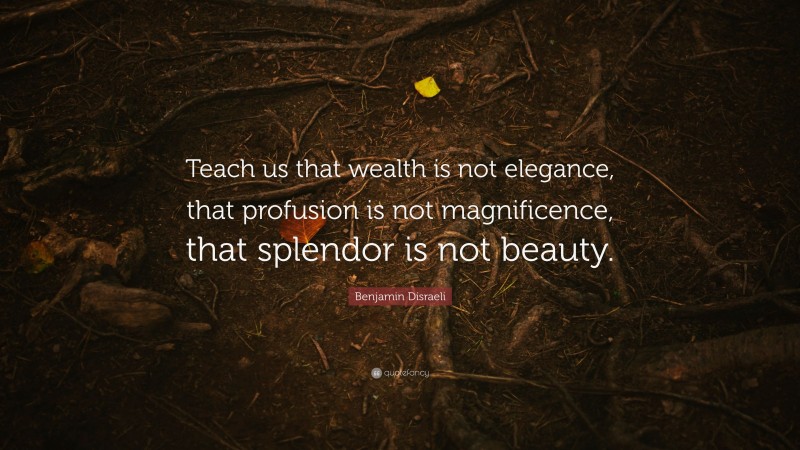 Benjamin Disraeli Quote: “Teach us that wealth is not elegance, that profusion is not magnificence, that splendor is not beauty.”