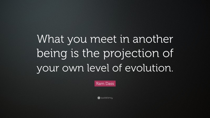 Ram Dass Quote: “What you meet in another being is the projection of your own level of evolution.”