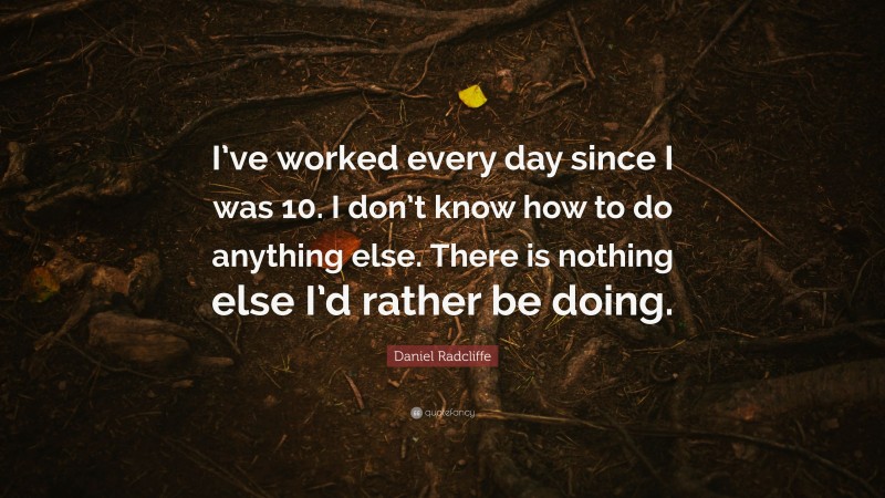 Daniel Radcliffe Quote: “I’ve worked every day since I was 10. I don’t know how to do anything else. There is nothing else I’d rather be doing.”