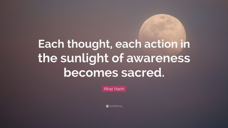 Nhat Hanh Quote: “Each thought, each action in the sunlight of awareness becomes sacred.”