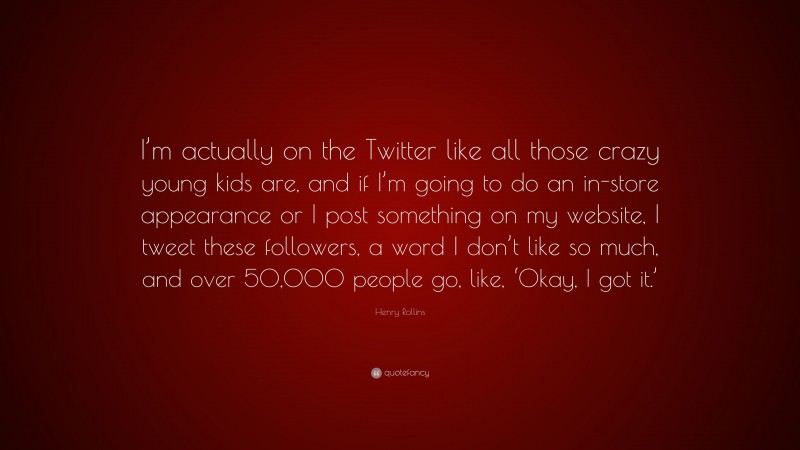 Henry Rollins Quote: “I’m actually on the Twitter like all those crazy young kids are, and if I’m going to do an in-store appearance or I post something on my website, I tweet these followers, a word I don’t like so much, and over 50,000 people go, like, ‘Okay, I got it.’”