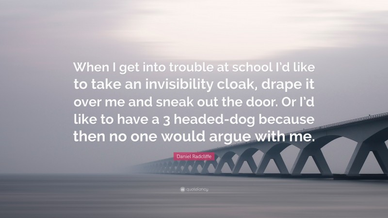 Daniel Radcliffe Quote: “When I get into trouble at school I’d like to take an invisibility cloak, drape it over me and sneak out the door. Or I’d like to have a 3 headed-dog because then no one would argue with me.”