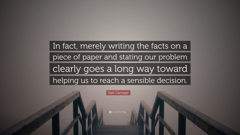 Dale Carnegie Quote: “In fact, merely writing the facts on a piece of paper and stating our problem clearly goes a long way toward helping us to reach a sensible decision.”