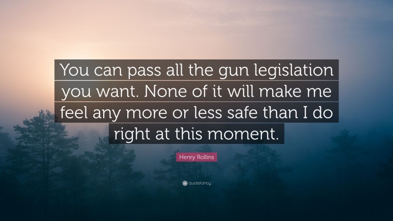 Henry Rollins Quote: “You can pass all the gun legislation you want. None of it will make me feel any more or less safe than I do right at this moment.”