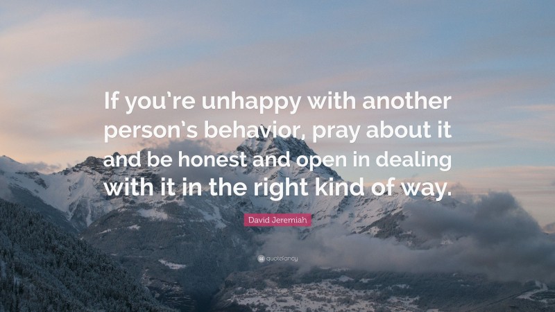David Jeremiah Quote: “If you’re unhappy with another person’s behavior, pray about it and be honest and open in dealing with it in the right kind of way.”
