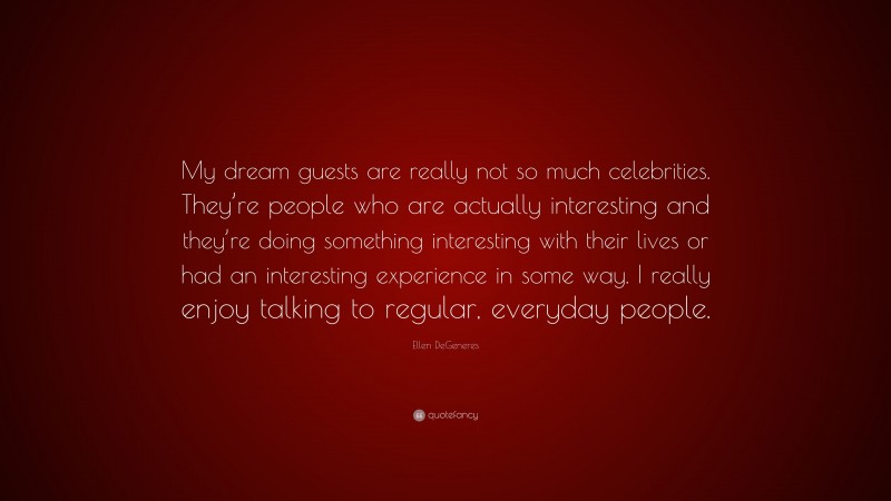 Ellen DeGeneres Quote: “My dream guests are really not so much celebrities. They’re people who are actually interesting and they’re doing something interesting with their lives or had an interesting experience in some way. I really enjoy talking to regular, everyday people.”