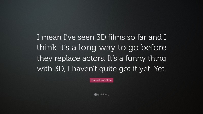 Daniel Radcliffe Quote: “I mean I’ve seen 3D films so far and I think it’s a long way to go before they replace actors. It’s a funny thing with 3D, I haven’t quite got it yet. Yet.”