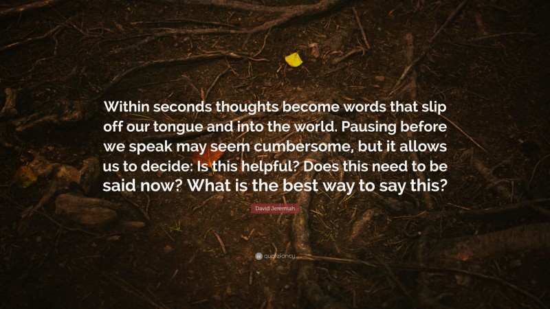 David Jeremiah Quote: “Within seconds thoughts become words that slip off our tongue and into the world. Pausing before we speak may seem cumbersome, but it allows us to decide: Is this helpful? Does this need to be said now? What is the best way to say this?”