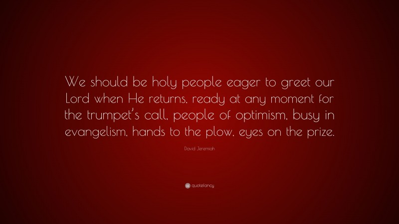 David Jeremiah Quote: “We should be holy people eager to greet our Lord when He returns, ready at any moment for the trumpet’s call, people of optimism, busy in evangelism, hands to the plow, eyes on the prize.”