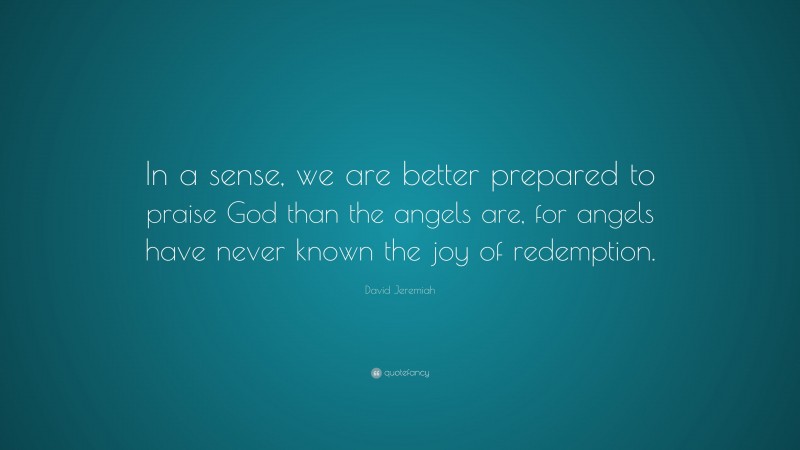 David Jeremiah Quote: “In a sense, we are better prepared to praise God than the angels are, for angels have never known the joy of redemption.”