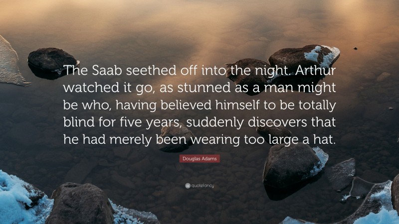 Douglas Adams Quote: “The Saab seethed off into the night. Arthur watched it go, as stunned as a man might be who, having believed himself to be totally blind for five years, suddenly discovers that he had merely been wearing too large a hat.”
