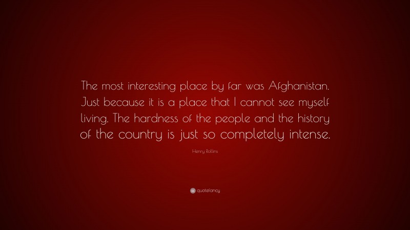 Henry Rollins Quote: “The most interesting place by far was Afghanistan. Just because it is a place that I cannot see myself living. The hardness of the people and the history of the country is just so completely intense.”