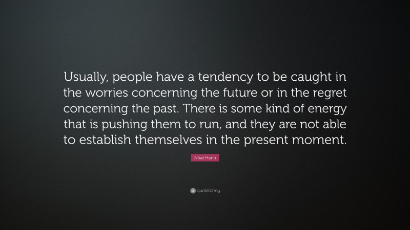 Nhat Hanh Quote: “Usually, people have a tendency to be caught in the worries concerning the future or in the regret concerning the past. There is some kind of energy that is pushing them to run, and they are not able to establish themselves in the present moment.”