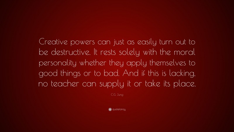C.G. Jung Quote: “Creative powers can just as easily turn out to be destructive. It rests solely with the moral personality whether they apply themselves to good things or to bad. And if this is lacking, no teacher can supply it or take its place.”