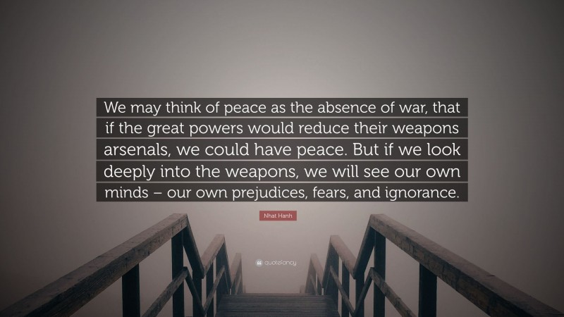 Nhat Hanh Quote: “We may think of peace as the absence of war, that if the great powers would reduce their weapons arsenals, we could have peace. But if we look deeply into the weapons, we will see our own minds – our own prejudices, fears, and ignorance.”