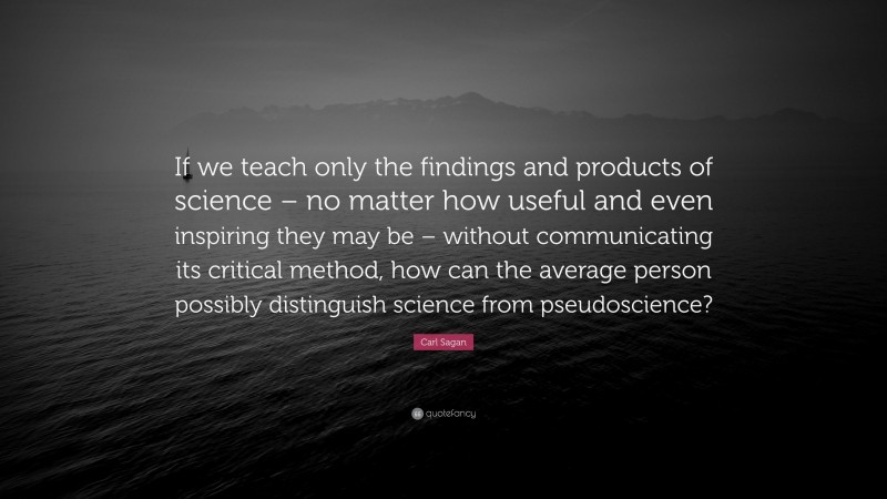 Carl Sagan Quote: “If we teach only the findings and products of science – no matter how useful and even inspiring they may be – without communicating its critical method, how can the average person possibly distinguish science from pseudoscience?”