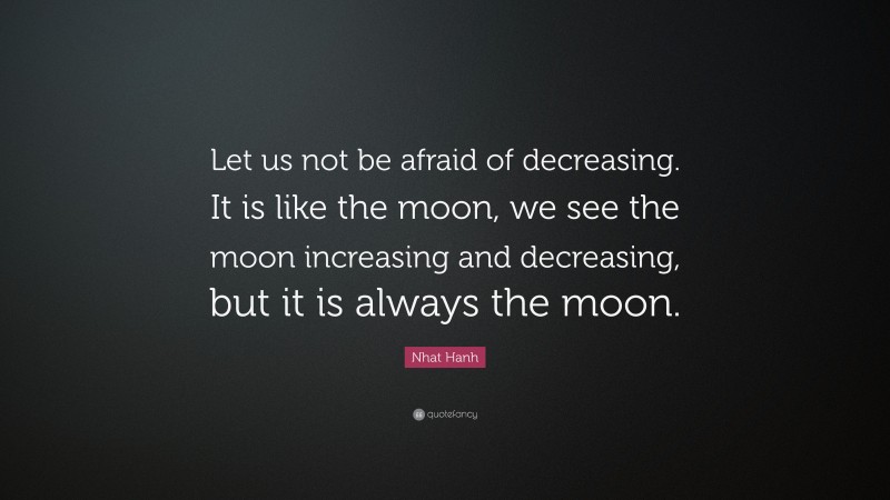 Nhat Hanh Quote: “Let us not be afraid of decreasing. It is like the moon, we see the moon increasing and decreasing, but it is always the moon.”