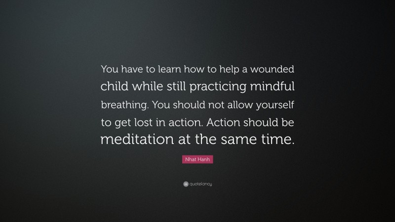 Nhat Hanh Quote: “You have to learn how to help a wounded child while still practicing mindful breathing. You should not allow yourself to get lost in action. Action should be meditation at the same time.”