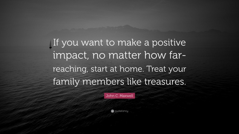 John C. Maxwell Quote: “If you want to make a positive impact, no matter how far-reaching, start at home. Treat your family members like treasures.”