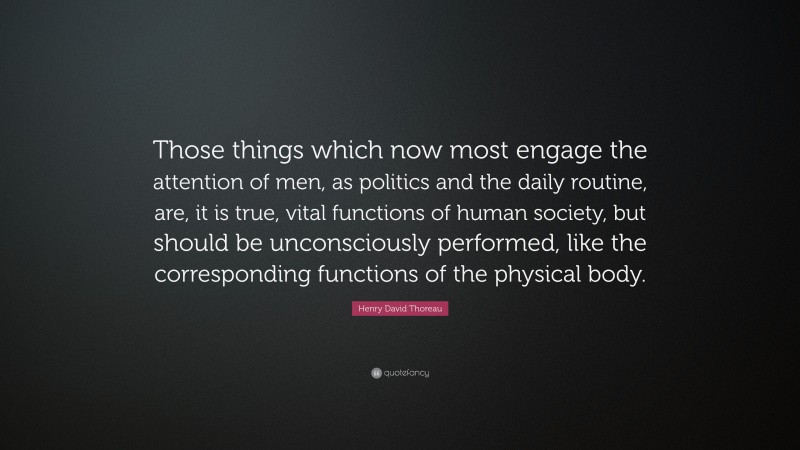 Henry David Thoreau Quote: “Those things which now most engage the attention of men, as politics and the daily routine, are, it is true, vital functions of human society, but should be unconsciously performed, like the corresponding functions of the physical body.”