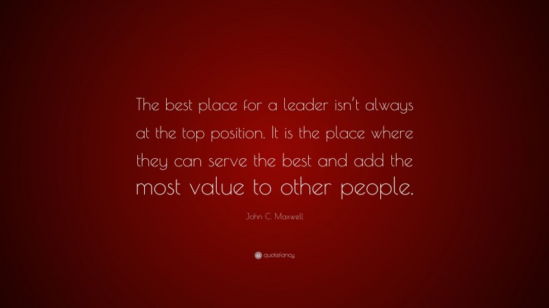 John C. Maxwell Quote: “The best place for a leader isn’t always at the top position. It is the place where they can serve the best and add the most value to other people.”