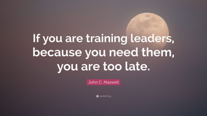 John C. Maxwell Quote: “If you are training leaders, because you need them, you are too late.”