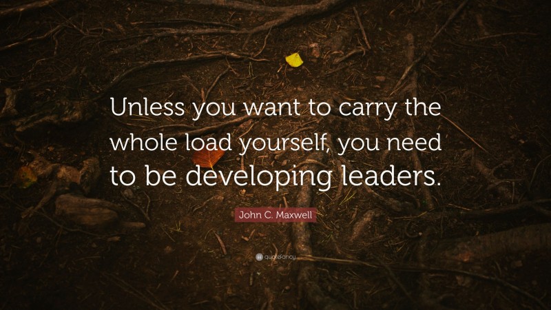 John C. Maxwell Quote: “Unless you want to carry the whole load yourself, you need to be developing leaders.”