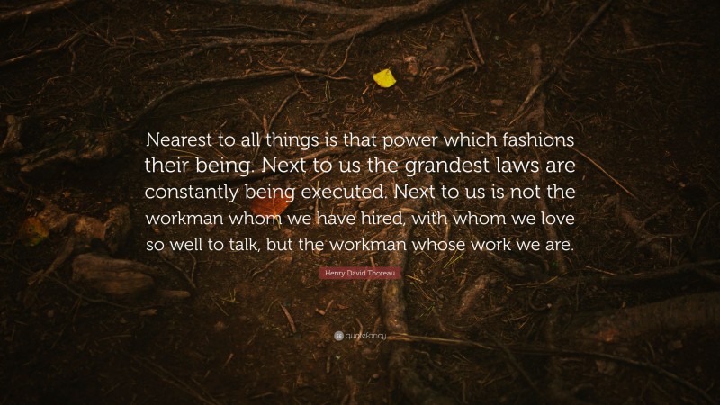 Henry David Thoreau Quote: “Nearest to all things is that power which fashions their being. Next to us the grandest laws are constantly being executed. Next to us is not the workman whom we have hired, with whom we love so well to talk, but the workman whose work we are.”