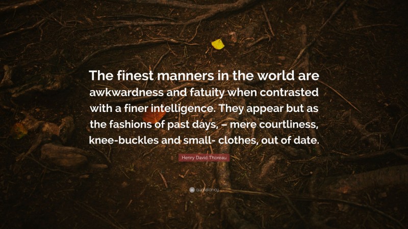 Henry David Thoreau Quote: “The finest manners in the world are awkwardness and fatuity when contrasted with a finer intelligence. They appear but as the fashions of past days, – mere courtliness, knee-buckles and small- clothes, out of date.”