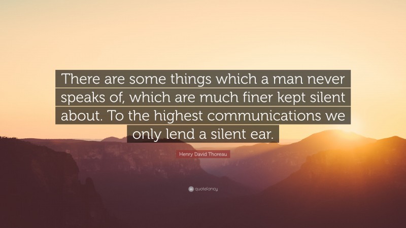 Henry David Thoreau Quote: “There are some things which a man never speaks of, which are much finer kept silent about. To the highest communications we only lend a silent ear.”