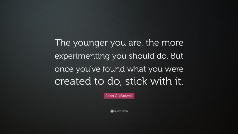 John C. Maxwell Quote: “The younger you are, the more experimenting you should do. But once you’ve found what you were created to do, stick with it.”