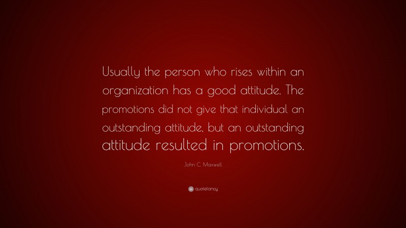 John C. Maxwell Quote: “Usually the person who rises within an organization has a good attitude. The promotions did not give that individual an outstanding attitude, but an outstanding attitude resulted in promotions.”