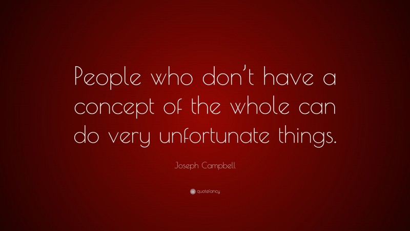 Joseph Campbell Quote: “People who don’t have a concept of the whole can do very unfortunate things.”