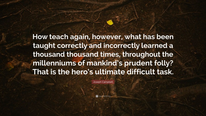 Joseph Campbell Quote: “How teach again, however, what has been taught correctly and incorrectly learned a thousand thousand times, throughout the millenniums of mankind’s prudent folly? That is the hero’s ultimate difficult task.”