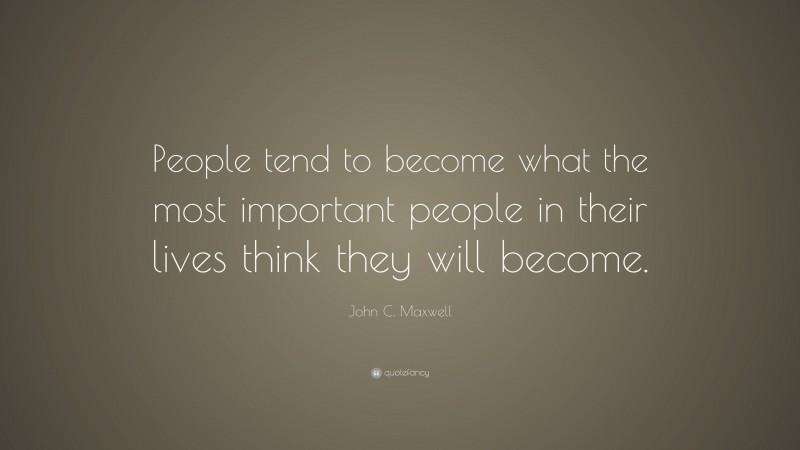 John C. Maxwell Quote: “People tend to become what the most important people in their lives think they will become.”