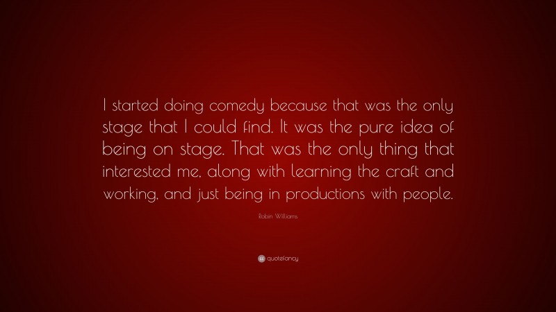 Robin Williams Quote: “I started doing comedy because that was the only stage that I could find. It was the pure idea of being on stage. That was the only thing that interested me, along with learning the craft and working, and just being in productions with people.”