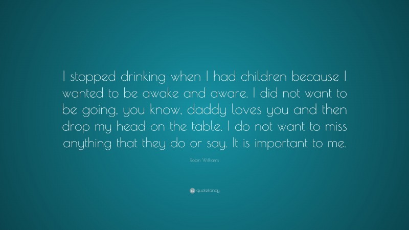 Robin Williams Quote: “I stopped drinking when I had children because I wanted to be awake and aware. I did not want to be going, you know, daddy loves you and then drop my head on the table. I do not want to miss anything that they do or say. It is important to me.”