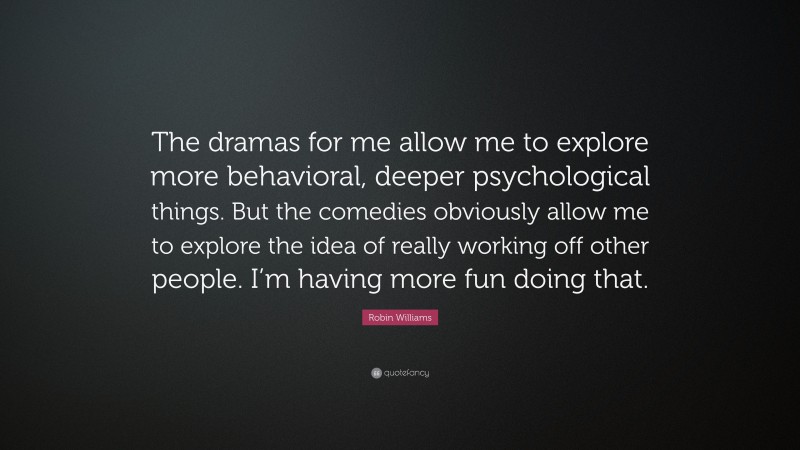 Robin Williams Quote: “The dramas for me allow me to explore more behavioral, deeper psychological things. But the comedies obviously allow me to explore the idea of really working off other people. I’m having more fun doing that.”