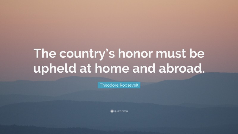 Theodore Roosevelt Quote: “The country’s honor must be upheld at home and abroad.”